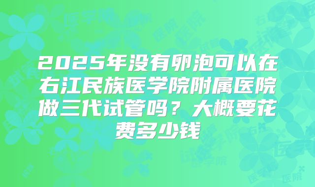2025年没有卵泡可以在右江民族医学院附属医院做三代试管吗?大概要花费多少钱