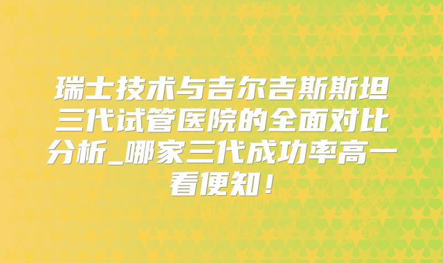 瑞士技术与吉尔吉斯斯坦三代试管医院的全面对比分析_哪家三代成功率高一看便知！