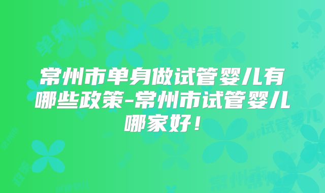 常州市单身做试管婴儿有哪些政策-常州市试管婴儿哪家好!