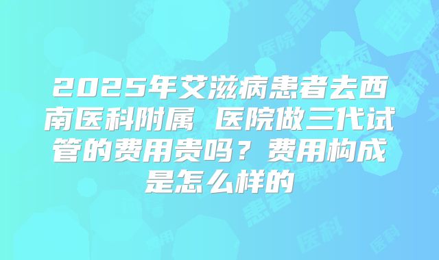 2025年艾滋病患者去西南医科附属 医院做三代试管的费用贵吗？费用构成是怎么样的