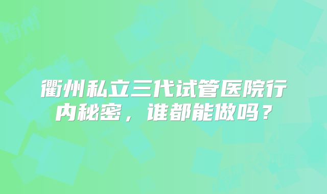 衢州私立三代试管医院行内秘密，谁都能做吗？