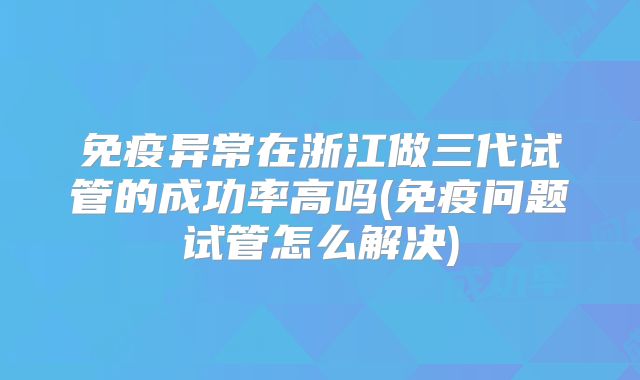 免疫异常在浙江做三代试管的成功率高吗(免疫问题试管怎么解决)