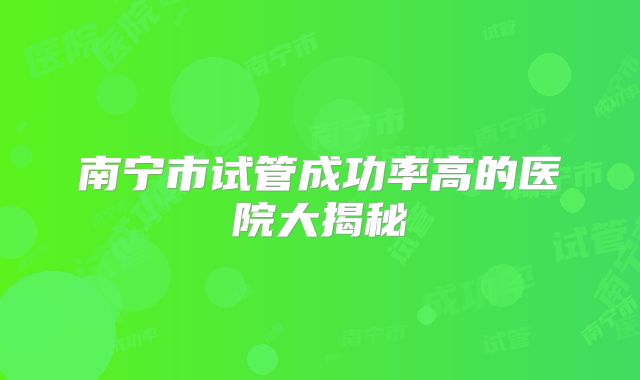 南宁市试管成功率高的医院大揭秘