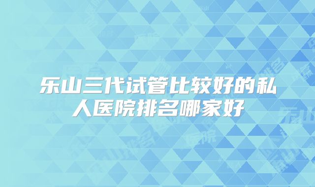 乐山三代试管比较好的私人医院排名哪家好