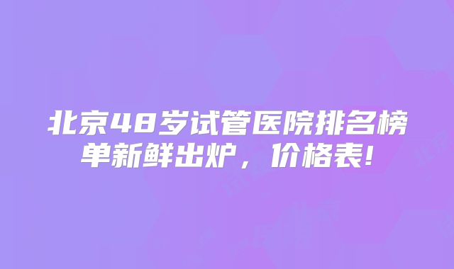 北京48岁试管医院排名榜单新鲜出炉，价格表!