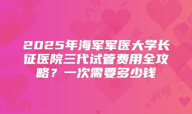 2025年海军军医大学长征医院三代试管费用全攻略？一次需要多少钱