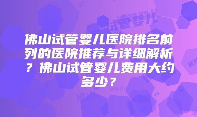 佛山试管婴儿医院排名前列的医院推荐与详细解析？佛山试管婴儿费用大约多少？