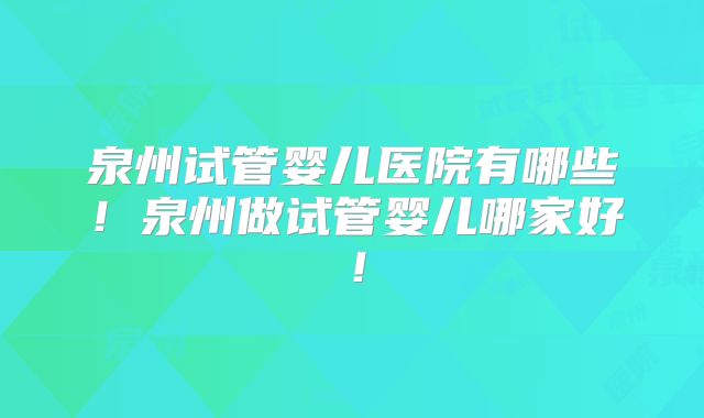 泉州试管婴儿医院有哪些！泉州做试管婴儿哪家好！