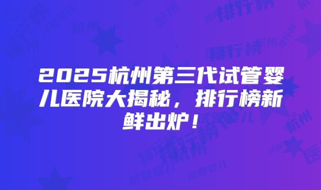 2025杭州第三代试管婴儿医院大揭秘,排行榜新鲜出炉!