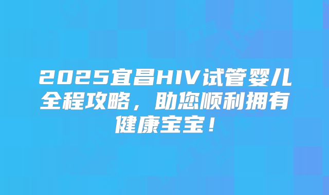 2025宜昌HIV试管婴儿全程攻略,助您顺利拥有健康宝宝!