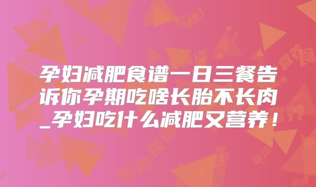 孕妇减肥食谱一日三餐告诉你孕期吃啥长胎不长肉_孕妇吃什么减肥又营养！