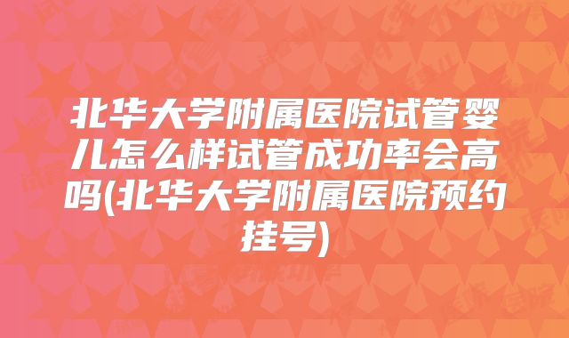 北华大学附属医院试管婴儿怎么样试管成功率会高吗(北华大学附属医院预约挂号)