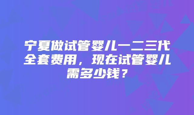 宁夏做试管婴儿一二三代全套费用,现在试管婴儿需多少钱?
