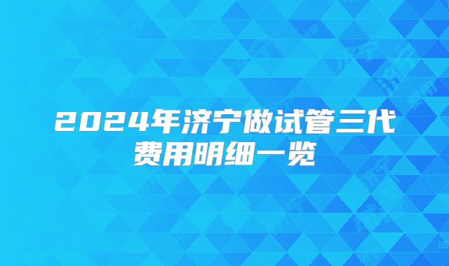 2024年济宁做试管三代费用明细一览
