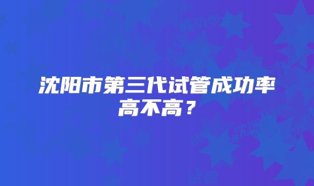 沈阳市第三代试管成功率高不高？
