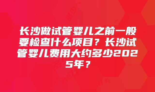 长沙做试管婴儿之前一般要检查什么项目？长沙试管婴儿费用大约多少2025年？