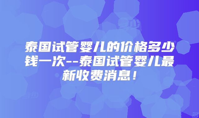泰国试管婴儿的价格多少钱一次--泰国试管婴儿最新收费消息!