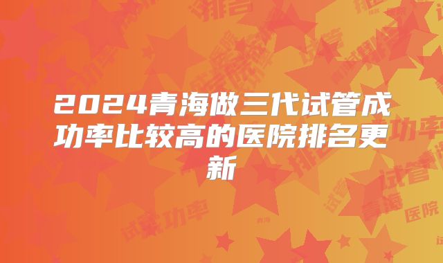 2024青海做三代试管成功率比较高的医院排名更新