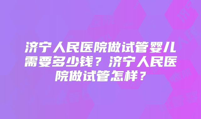 济宁人民医院做试管婴儿需要多少钱？济宁人民医院做试管怎样？