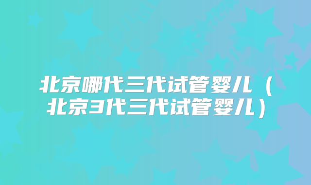 北京哪代三代试管婴儿(北京3代三代试管婴儿)