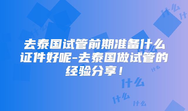 去泰国试管前期准备什么证件好呢-去泰国做试管的经验分享！