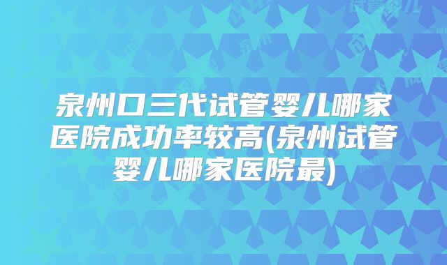 泉州口三代试管婴儿哪家医院成功率较高(泉州试管婴儿哪家医院最)
