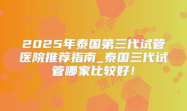2025年泰国第三代试管医院推荐指南_泰国三代试管哪家比较好!