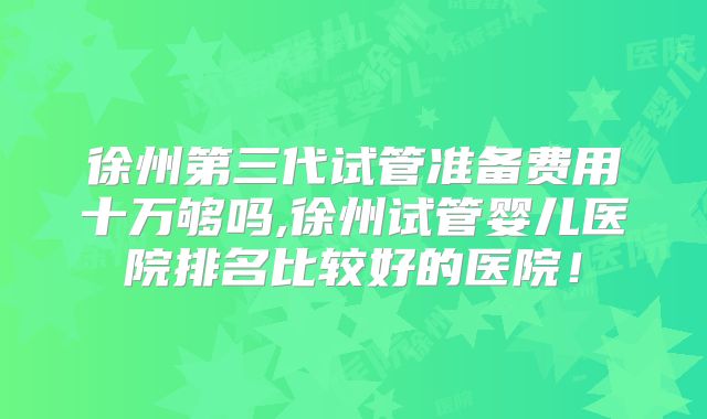 徐州第三代试管准备费用十万够吗,徐州试管婴儿医院排名比较好的医院！