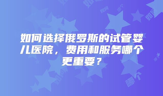 如何选择俄罗斯的试管婴儿医院,费用和服务哪个更重要?
