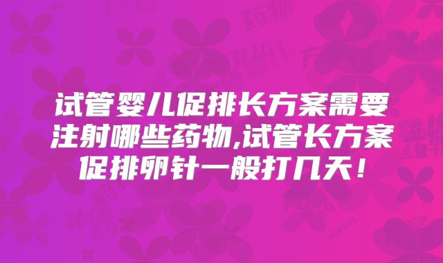 试管婴儿促排长方案需要注射哪些药物,试管长方案促排卵针一般打几天！