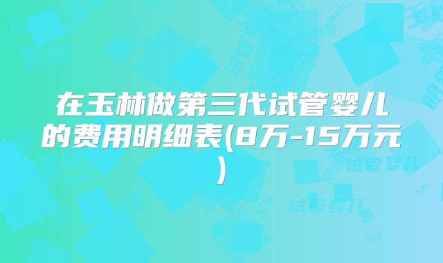 在玉林做第三代试管婴儿的费用明细表(8万-15万元)