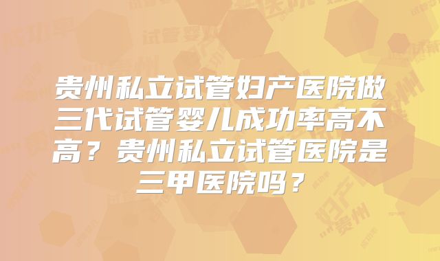 贵州私立试管妇产医院做三代试管婴儿成功率高不高？贵州私立试管医院是三甲医院吗？