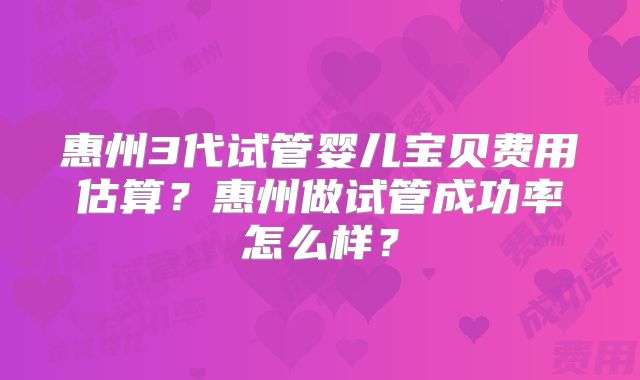 惠州3代试管婴儿宝贝费用估算？惠州做试管成功率怎么样？