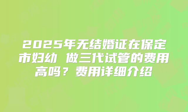 2025年无结婚证在保定市妇幼 做三代试管的费用高吗？费用详细介绍