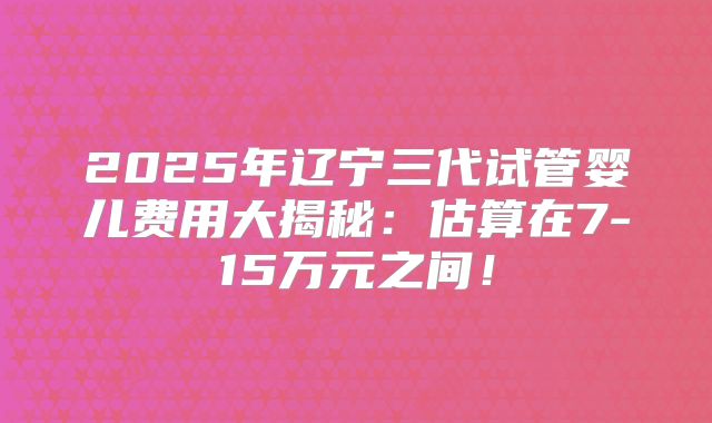 2025年辽宁三代试管婴儿费用大揭秘：估算在7-15万元之间！