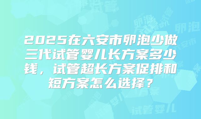 2025在六安市卵泡少做三代试管婴儿长方案多少钱，试管超长方案促排和短方案怎么选择？