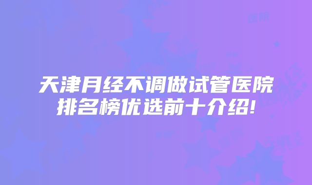 天津月经不调做试管医院排名榜优选前十介绍!
