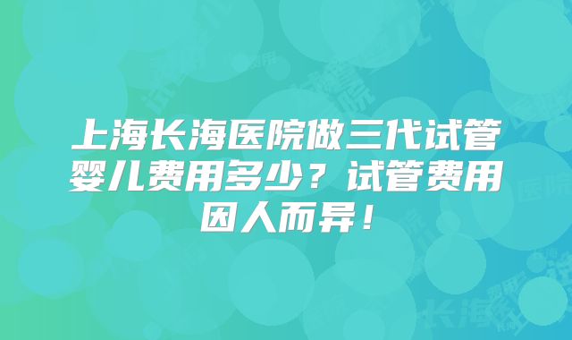 上海长海医院做三代试管婴儿费用多少?试管费用因人而异!