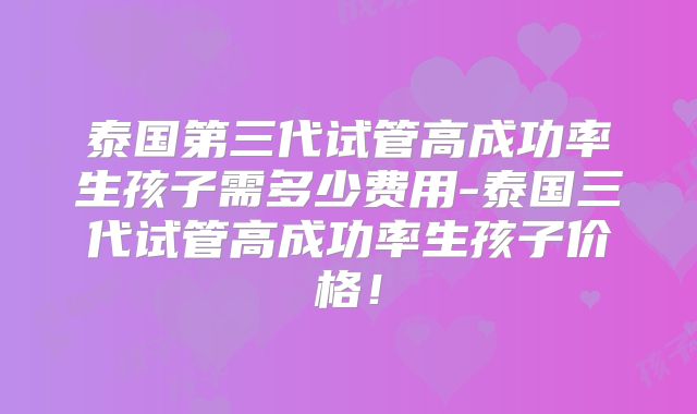 泰国第三代试管高成功率生孩子需多少费用-泰国三代试管高成功率生孩子价格!