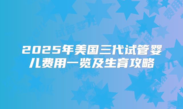 2025年美国三代试管婴儿费用一览及生育攻略