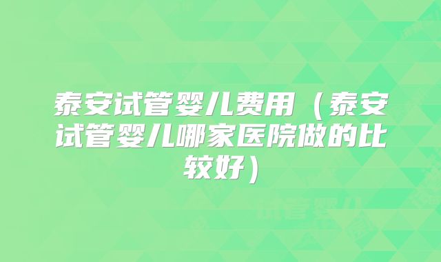 泰安试管婴儿费用（泰安试管婴儿哪家医院做的比较好）