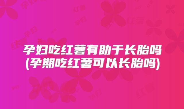 孕妇吃红薯有助于长胎吗(孕期吃红薯可以长胎吗)