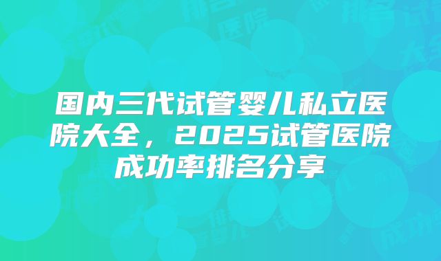 国内三代试管婴儿私立医院大全,2025试管医院成功率排名分享