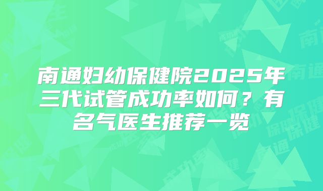 南通妇幼保健院2025年三代试管成功率如何？有名气医生推荐一览