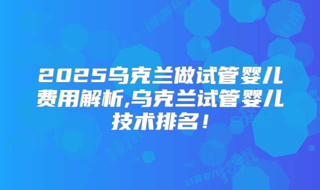 2025乌克兰做试管婴儿费用解析,乌克兰试管婴儿技术排名！