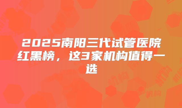 2025南阳三代试管医院红黑榜，这3家机构值得一选