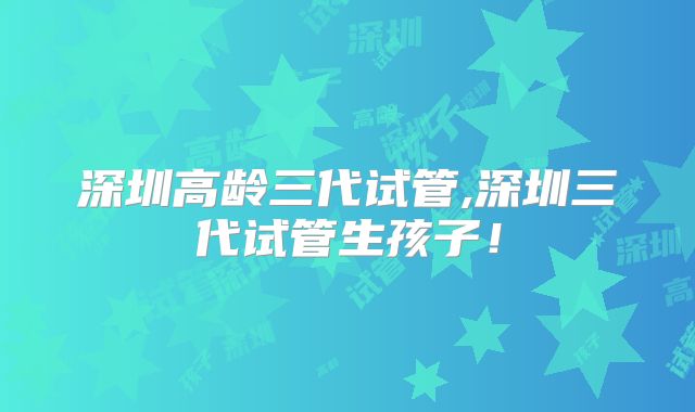 深圳高龄三代试管,深圳三代试管生孩子！