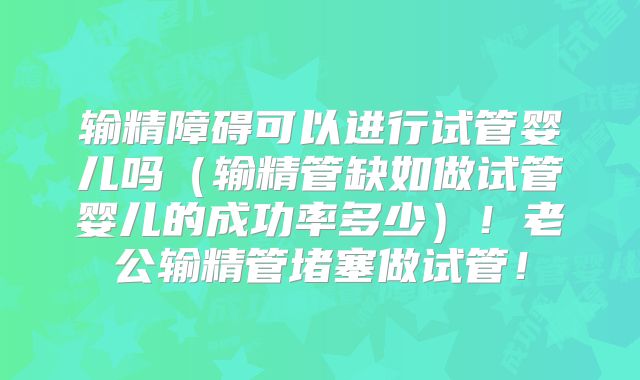 输精障碍可以进行试管婴儿吗(输精管缺如做试管婴儿的成功率多少)!老公输精管堵塞做试管!