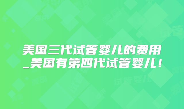 美国三代试管婴儿的费用_美国有第四代试管婴儿!