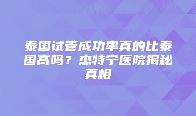 泰国试管成功率真的比泰国高吗?杰特宁医院揭秘真相